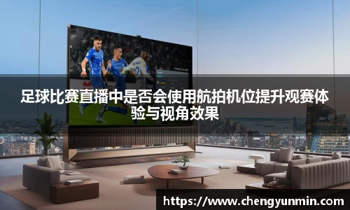 足球比赛直播中是否会使用航拍机位提升观赛体验与视角效果