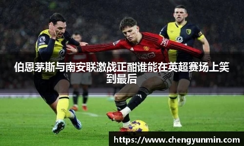 伯恩茅斯与南安联激战正酣谁能在英超赛场上笑到最后